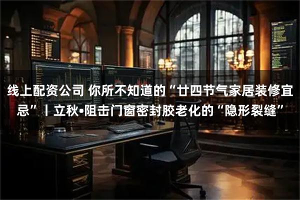 线上配资公司 你所不知道的“廿四节气家居装修宜忌”丨立秋•阻击门窗密封胶老化的“隐形裂缝”