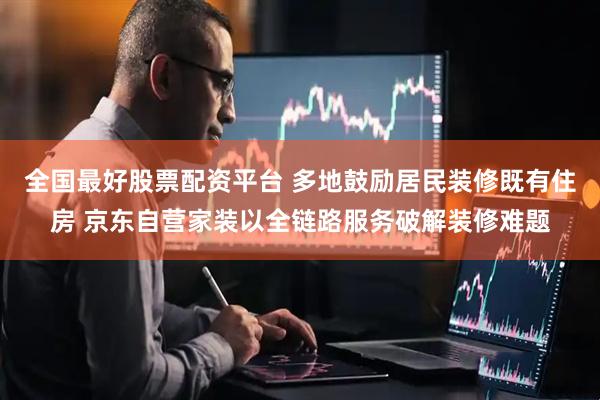 全国最好股票配资平台 多地鼓励居民装修既有住房 京东自营家装以全链路服务破解装修难题