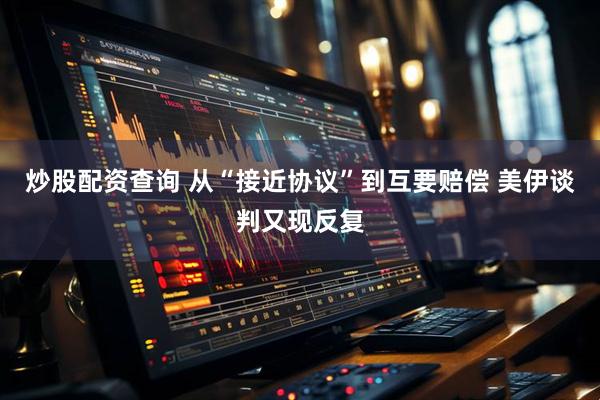 炒股配资查询 从“接近协议”到互要赔偿 美伊谈判又现反复