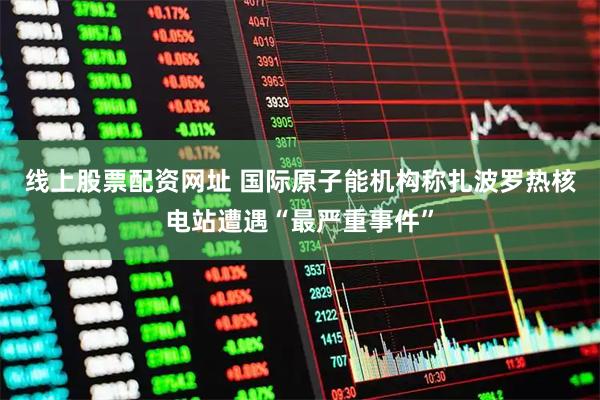 线上股票配资网址 国际原子能机构称扎波罗热核电站遭遇“最严重事件”