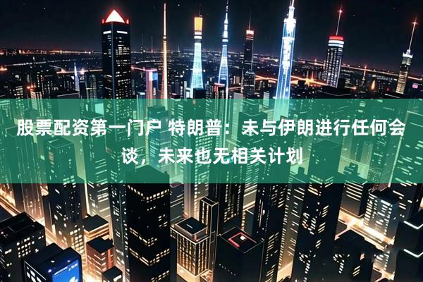 股票配资第一门户 特朗普：未与伊朗进行任何会谈，未来也无相关计划