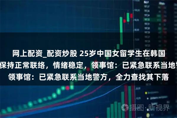 网上配资_配资炒股 25岁中国女留学生在韩国失联5天，家属称此前保持正常联络，情绪稳定，领事馆：已紧急联系当地警方，全力查找其下落