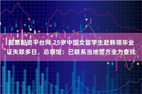 股票配资平台网 25岁中国女留学生赴韩领毕业证失联多日，总领馆：已联系当地警方全力查找